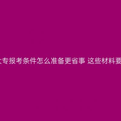广西成人大专报考条件怎么准备更省事 这些材料要提前备好